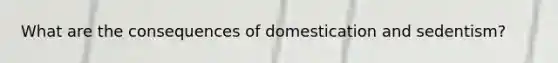 What are the consequences of domestication and sedentism?