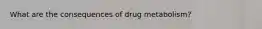 What are the consequences of drug metabolism?