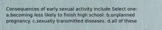 Consequences of early sexual activity include Select one: a.becoming less likely to finish high school. b.unplanned pregnancy. c.sexually transmitted diseases. d.all of these