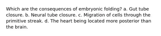 Which are the consequences of embryonic folding? a. Gut tube closure. b. Neural tube closure. c. Migration of cells through the primitive streak. d. The heart being located more posterior than the brain.