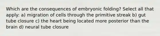 Which are the consequences of embryonic folding? Select all that apply: a) migration of cells through the primitive streak b) gut tube closure c) <a href='https://www.questionai.com/knowledge/kya8ocqc6o-the-heart' class='anchor-knowledge'>the heart</a> being located more posterior than <a href='https://www.questionai.com/knowledge/kLMtJeqKp6-the-brain' class='anchor-knowledge'>the brain</a> d) neural tube closure