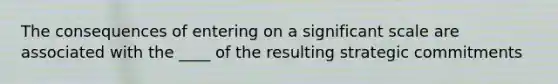 The consequences of entering on a significant scale are associated with the ____ of the resulting strategic commitments