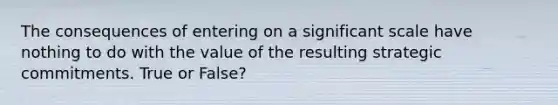 The consequences of entering on a significant scale have nothing to do with the value of the resulting strategic commitments. True or False?