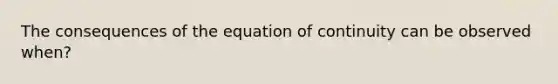 The consequences of the equation of continuity can be observed when?