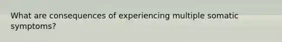 What are consequences of experiencing multiple somatic symptoms?