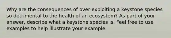 Why are the consequences of over exploiting a keystone species so detrimental to the health of an ecosystem? As part of your answer, describe what a keystone species is. Feel free to use examples to help illustrate your example.