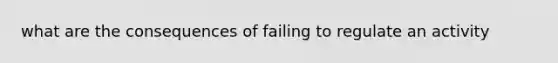 what are the consequences of failing to regulate an activity