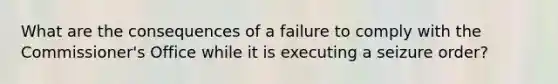 What are the consequences of a failure to comply with the Commissioner's Office while it is executing a seizure order?