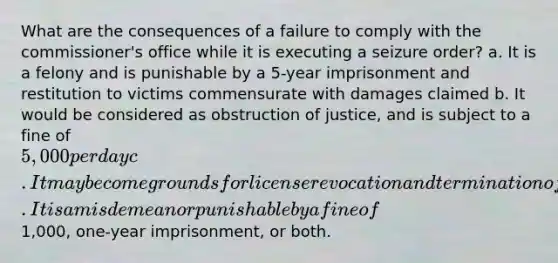 What are the consequences of a failure to comply with the commissioner's office while it is executing a seizure order? a. It is a felony and is punishable by a 5-year imprisonment and restitution to victims commensurate with damages claimed b. It would be considered as obstruction of justice, and is subject to a fine of 5,000 per day c. It may become grounds for license revocation and termination of all agency contracts d. It is a misdemeanor punishable by a fine of1,000, one-year imprisonment, or both.