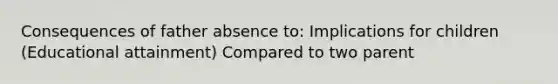 Consequences of father absence to: Implications for children (Educational attainment) Compared to two parent