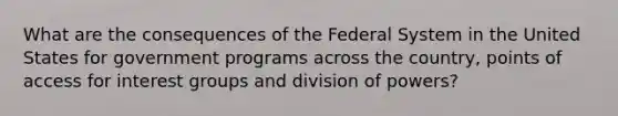 What are the consequences of the Federal System in the United States for government programs across the country, points of access for interest groups and division of powers?