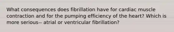 What consequences does fibrillation have for cardiac muscle contraction and for the pumping efficiency of the heart? Which is more serious-- atrial or ventricular fibrillation?