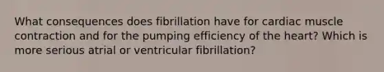 What consequences does fibrillation have for cardiac muscle contraction and for the pumping efficiency of the heart? Which is more serious atrial or ventricular fibrillation?