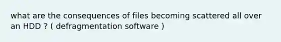 what are the consequences of files becoming scattered all over an HDD ? ( defragmentation software )