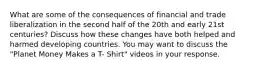 What are some of the consequences of financial and trade liberalization in the second half of the 20th and early 21st centuries? Discuss how these changes have both helped and harmed developing countries. You may want to discuss the "Planet Money Makes a T- Shirt" videos in your response.