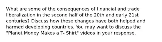 What are some of the consequences of financial and trade liberalization in the second half of the 20th and early 21st centuries? Discuss how these changes have both helped and harmed developing countries. You may want to discuss the "Planet Money Makes a T- Shirt" videos in your response.