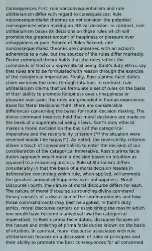 Consequences First, rule nonconsequentialism and rule utilitarianism differ with regard to consequences. Rule nonconsequentialist theories do not consider the potential consequences when making an ethical decision. In contrast, rule utilitarianism bases its decisions on those rules which will promote the greatest amount of happiness or pleasure over unhappiness or pain. Source of Rules Second, rule nonconsequentialist theories are concerned with an action's adherence to a rule, but the sources of the rules differ markedly. Divine command theory holds that the rules reflect the commands of God or a supernatural being. Kant's duty ethics say that rules are to be formulated with reason through the exercise of the categorical imperative. Finally, Ross's prima facie duties claim we know the rules through intuition. In contrast, rule utilitarianism claims that we formulate a set of rules on the basis of their ability to promote happiness over unhappiness or pleasure over pain; the rules are grounded in human experience. Basis for Moral Decisions Third, there are considerable differences concerning the bases for moral decision making. The divine command theorists hold that moral decisions are made on the basis of a supernatural being's laws. Kant's duty ethicist makes a moral decision on the basis of the categorical imperative and the reversibility criterion ("If the situation were reversed would I be happy?"). As noted, the reversibility criterion allows a touch of consequentialism to enter the decision of our consideration of the categorical imperative. Ross's prima facie duties approach would make a decision based on intuition as opposed to a reasoning process. Rule utilitarianism differs considerably in that the basis of a moral decision resides in deliberation concerning which rule, when applied, will promote the greatest amount of happiness over unhappiness. Moral Discourse Fourth, the nature of moral discourse differs for each. The nature of moral discourse surrounding divine command theory consists of a discussion of the commandments and how those commandments may best be applied. In Kant's duty ethics, moral discourse centers on establishing the maxim which one would have become a universal law (the categorical imperative). In Ross's prima facie duties, discourse focuses on the nature and ordering of prima facie duties known on the basis of intuition. In contrast, moral discourse associated with rule utilitarianism focuses on a discussion of rules or principles and their ability to promote the best consequences for all concerned