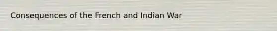 Consequences of the French and Indian War