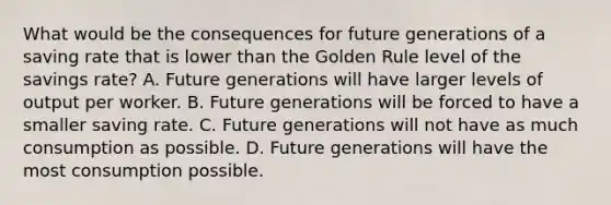 What would be the consequences for future generations of a saving rate that is lower than the Golden Rule level of the savings​ rate? A. Future generations will have larger levels of output per worker. B. Future generations will be forced to have a smaller saving rate. C. Future generations will not have as much consumption as possible. D. Future generations will have the most consumption possible.