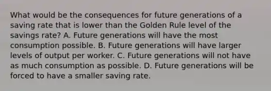 What would be the consequences for future generations of a saving rate that is lower than the Golden Rule level of the savings​ rate? A. Future generations will have the most consumption possible. B. Future generations will have larger levels of output per worker. C. Future generations will not have as much consumption as possible. D. Future generations will be forced to have a smaller saving rate.