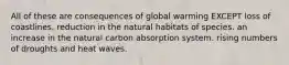 All of these are consequences of global warming EXCEPT loss of coastlines. reduction in the natural habitats of species. an increase in the natural carbon absorption system. rising numbers of droughts and heat waves.