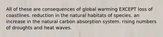 All of these are consequences of global warming EXCEPT loss of coastlines. reduction in the natural habitats of species. an increase in the natural carbon absorption system. rising numbers of droughts and heat waves.