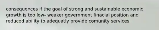 consequences if the goal of strong and sustainable economic growth is too low- weaker government finacial position and reduced ability to adequatly provide comunity services