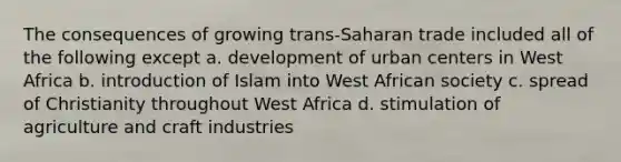 The consequences of growing trans-Saharan trade included all of the following except a. development of urban centers in West Africa b. introduction of Islam into West African society c. spread of Christianity throughout West Africa d. stimulation of agriculture and craft industries