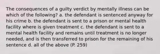 The consequences of a guilty verdict by mentally illness can be which of the following? a. the defendant is sentenced anyway for his crime b. the defendant is sent to a prison or mental health facility where is given treatment c. the defendant is sent to a mental health facility and remains until treatment is no longer needed, and is then transferred to prison for the remaining of his sentence d. all of the above (P. 259)