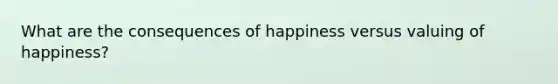 What are the consequences of happiness versus valuing of happiness?