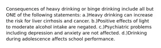 Consequences of heavy drinking or binge drinking include all but ONE of the following statements: a.)Heavy drinking can increase the risk for liver cirrhosis and cancer. b.)Positive effects of light to moderate alcohol intake are negated. c.)Psychiatric problems including depression and anxiety are not affected. d.)Drinking during adolescence affects school performance.