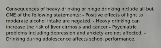 Consequences of heavy drinking or binge drinking include all but ONE of the following statements: - Positive effects of light to moderate alcohol intake are negated. - Heavy drinking can increase the risk of liver cirrhosis and cancer - Psychiatric problems including depression and anxiety are not affected. - Drinking during adolescence affects school performance.