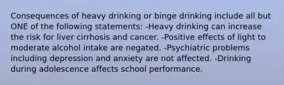 Consequences of heavy drinking or binge drinking include all but ONE of the following statements: -Heavy drinking can increase the risk for liver cirrhosis and cancer. -Positive effects of light to moderate alcohol intake are negated. -Psychiatric problems including depression and anxiety are not affected. -Drinking during adolescence affects school performance.