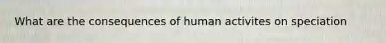 What are the consequences of human activites on speciation