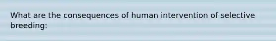 What are the consequences of human intervention of selective breeding: