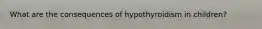 What are the consequences of hypothyroidism in children?