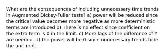 What are the consequences of including unnecessary time trends in Augmented Dickey-Fuller tests? a) power will be reduced since the critical value becomes more negative as more deterministic terms are introduced b) There is no effect since coefficient on the extra term is 0 in the limit. c) More lags of the difference of Y are needed. d) the power will be 0 since unnecessary trends hide the unit root.