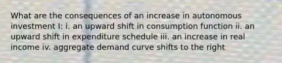 What are the consequences of an increase in autonomous investment I: i. an upward shift in consumption function ii. an upward shift in expenditure schedule iii. an increase in real income iv. aggregate demand curve shifts to the right