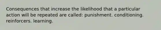 Consequences that increase the likelihood that a particular action will be repeated are called: punishment. conditioning. reinforcers. learning.