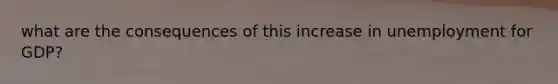 what are the consequences of this increase in unemployment for GDP?