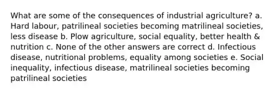 What are some of the consequences of industrial agriculture? a. Hard labour, patrilineal societies becoming matrilineal societies, less disease b. Plow agriculture, social equality, better health & nutrition c. None of the other answers are correct d. Infectious disease, nutritional problems, equality among societies e. Social inequality, infectious disease, matrilineal societies becoming patrilineal societies