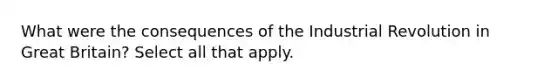 What were the consequences of the Industrial Revolution in Great Britain? Select all that apply.