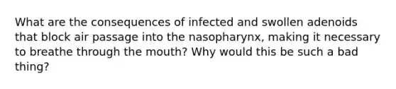 What are the consequences of infected and swollen adenoids that block air passage into the nasopharynx, making it necessary to breathe through the mouth? Why would this be such a bad thing?