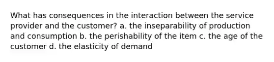 What has consequences in the interaction between the service provider and the customer? a. the inseparability of production and consumption b. the perishability of the item c. the age of the customer d. the elasticity of demand