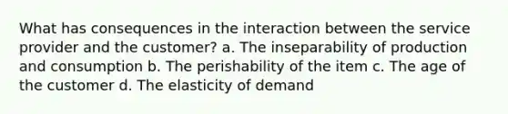 What has consequences in the interaction between the service provider and the customer? a. The inseparability of production and consumption b. The perishability of the item c. The age of the customer d. The elasticity of demand