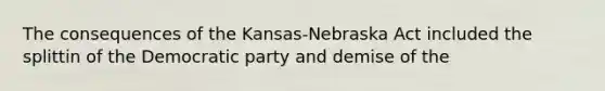 The consequences of the Kansas-Nebraska Act included the splittin of the Democratic party and demise of the