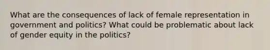 What are the consequences of lack of female representation in government and politics? What could be problematic about lack of gender equity in the politics?