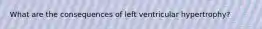 What are the consequences of left ventricular hypertrophy?