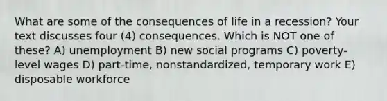 What are some of the consequences of life in a recession? Your text discusses four (4) consequences. Which is NOT one of these? A) unemployment B) new social programs C) poverty-level wages D) part-time, nonstandardized, temporary work E) disposable workforce