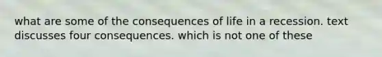 what are some of the consequences of life in a recession. text discusses four consequences. which is not one of these